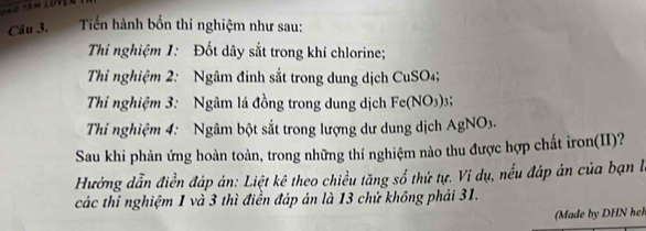 Tiến hành bốn thi nghiệm như sau: 
Thi nghiệm 1: Đốt dây sắt trong khí chlorine; 
Thi nghiệm 2: Ngâm đinh sắt trong dung dịch CuSO4; 
Thi nghiệm 3: Ngâm lá đồng trong dung dịch Fe(NO3) 3; 
Thi nghiệm 4: Ngâm bột sắt trong lượng dư dung dịch AgNO3. 
Sau khi phản ứng hoàn toàn, trong những thí nghiệm nào thu được hợp chất iron(II)? 
Hưởng dẫn điền đáp ản: Liệt kê theo chiều tăng số thứ tự. Vi dụ, nếu đáp án của bạn l 
các thí nghiệm 1 và 3 thì điển đáp án là 13 chứ không phải 31. 
Made by DHN h