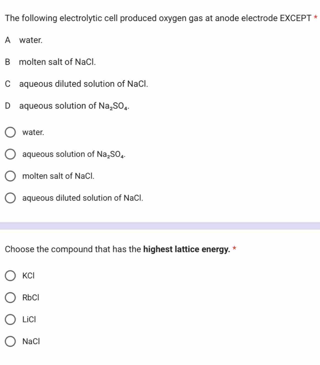 The following electrolytic cell produced oxygen gas at anode electrode EXCEPT *
A water.
B molten salt of NaCl.
C aqueous diluted solution of NaCl.
D aqueous solution of Na_2SO_4.
water.
aqueous solution of Na_2SO_4.
molten salt of NaCl.
aqueous diluted solution of NaCl.
Choose the compound that has the highest lattice energy. *
KCl
RbCl
LiCl
NaCl