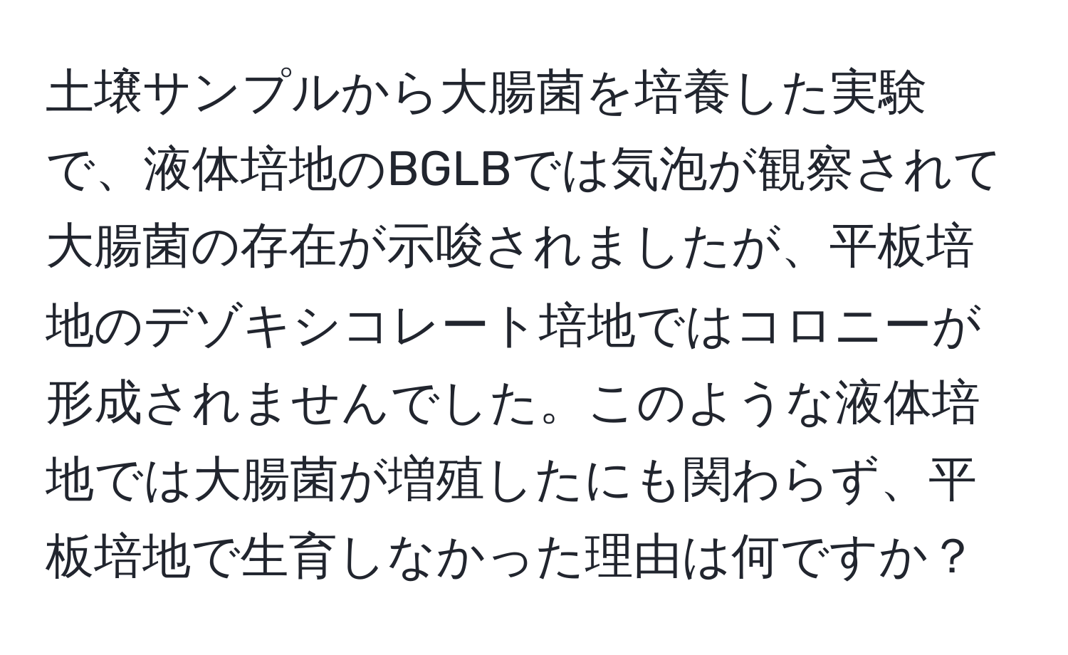 土壌サンプルから大腸菌を培養した実験で、液体培地のBGLBでは気泡が観察されて大腸菌の存在が示唆されましたが、平板培地のデゾキシコレート培地ではコロニーが形成されませんでした。このような液体培地では大腸菌が増殖したにも関わらず、平板培地で生育しなかった理由は何ですか？