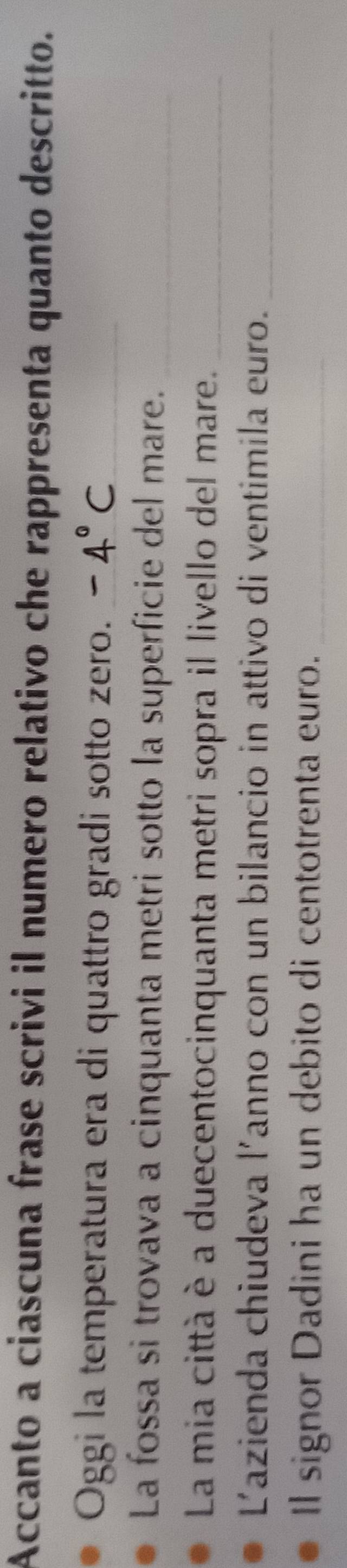 Accanto a ciascuna frase scrivi il numero relativo che rappresenta quanto descritto. 
Oggi la temperatura era di quattro gradi sotto zero._ 
La fossa si trovava a cinquanta metri sotto la superficie del mare._ 
La mia città è a duecentocinquanta metri sopra il livello del mare._ 
Lazienda chiudeva l'anno con un bilancio in attivo di ventimila euro._ 
Il signor Dadini ha un debito di centotrenta euro._