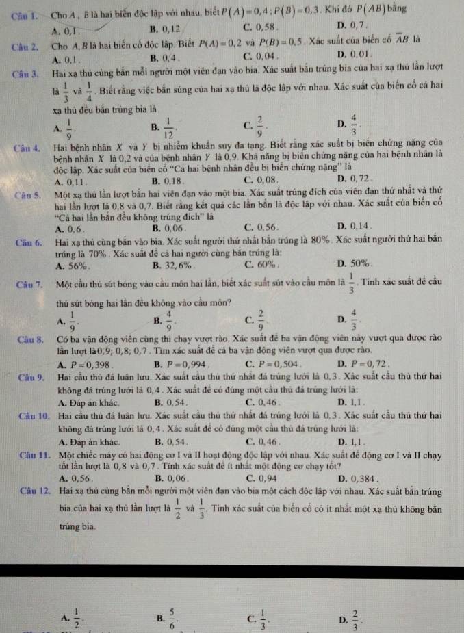 Cho A , B là hai biển độc lập với nhau, biết P(A)=0,4:P(B)=0,3. Khí đó P(AB) bằng
A. 0,1 . B. 0,12 C. 0, 58 . D. 0, 7 .
Câu 2. Cho A, B là hai biến cố độc lập. Biết P(A)=0,2 và P(B)=0.5 Xác suất của biến cố overline AB là
A. 0, 1 . B. 0,4 . C. 0, 04 . D. 0, 01.
Câu 3. Hai xạ thủ cùng bắn mỗi người một viên đạn vào bia. Xác suất bắn trúng bia của hai xạ thủ lần lượt
là  1/3  và  1/4 . Biết rằng việc bắn súng của hai xa thủ là độc lập với nhau. Xác suất của biến cổ cả hai
xa thủ đều bắn trúng bia là
A.  1/9 .  1/12 . C.  2/9 · D.  4/3 .
B.
Câu 4. Hai bệnh nhân X và Y bị nhiễm khuẩn suy đa tang. Biết rằng xác suất bị biến chứng nặng của
bệnh nhân X là 0,2 và của bệnh nhân Y là 0,9. Khả năng bị biển chứng nặng của hai bệnh nhân là
độc lập. Xác suất của biến cổ “Cả hai bệnh nhân đều bị biển chứng năng” là
A. 0,11. B. 0,18 C. 0. 08 D. 0, 72 .
Câu 5. Một xạ thủ lần lượt bắn hai viên đạn vào một bia. Xác suất trúng đích của viên đạn thứ nhất và thứ
hai lần lượt là 0,8 và 0,7. Biết rằng kết quả các lần bắn là độc lập với nhau. Xác suất của biển cố
''Cả hai lần bằn đều không trúng đích'' là
A. 0,6 . B. 0, 06 . C, 0,56 D. 0,14 .
Cầu 6. Hai xạ thủ cùng bắn vào bia. Xác suất người thứ nhất bắn trúng là 80%. Xác suất người thứ hai bắn
trúng là 70% , Xác suất để cả hai người cùng bắn trúng là:
A. 56%. B. 32,6% . C. 60% . D. 50% .
Câu 7. Một cầu thủ sút bóng vào cầu môn hai lần, biết xác suất sút vào cầu môn là  1/3  Tinh xác suất đề cầu
thủ sút bóng hai lần đều khōng vào cầu môn?
A.  1/9 .  4/9 . C.  2/9 . D.  4/3 .
B.
Câu 8. Có ba vận động viên cùng thi chạy vượt rào. Xác suất để ba vận động viên này vượt qua được rào
lần lượt là0,9; 0, 8; 0,7 *  Tìm xác suất để cả ba vận động viên vượt qua được rào.
A. P=0,398. B. P=0,994. C. P=0,504. D. P=0,72.
Câu 9. Hai cầu thủ đá luân lưu. Xác suất cầu thủ thứ nhất đá trùng lưới là 0,3. Xác suất cầu thủ thứ hai
không đá trúng lưới là 0,4 . Xác suất để có đúng một cầu thủ đá trùng lưới là:
A. Đáp án khác. B. 0, 54 . C. 0, 46 . D. 1, 1 .
Cầu 10. Hai cầu thủ đá luân lưu. Xác suất cầu thủ thứ nhất đá trúng lưới là 0,3 . Xác suất cầu thủ thứ hai
không đá trúng lưới là 0,4 . Xác suất để có đúng một cầu thủ đá trùng lưới là:
A. Đáp án khác. B. 0, 54 . C. 0, 46 . D. 1, 1 .
Câu 11. Một chiếc máy có hai động cơ I và II hoạt động độc lập với nhau. Xác suất để động cơ I và II chạy
ốt lần lượt là 0,8 và 0,7 . Tính xác suất để ít nhất một động cơ chạy tốt?
A. 0,56 . B. 0, 06 . C. 0,94 D. 0, 384 .
Câu 12. Hai xạ thủ cùng bắn mỗi người một viên đạn vào bia một cách độc lập với nhau. Xác suất bắn trúng
bia của hai xạ thủ lần lượt là  1/2  và  1/3 . Tính xác suất của biển cổ có it nhất một xạ thủ không bắn
trúng bia.
A.  1/2 . B.  5/6 . C.  1/3 . D.  2/3 .