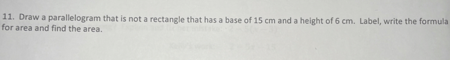 Draw a parallelogram that is not a rectangle that has a base of 15 cm and a height of 6 cm. Label, write the formula 
for area and find the area.