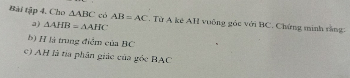 Bài tập 4. Cho △ ABC có AB=AC. Từ A kẻ AH vuông góc với BC. Chứng minh rằng 
a) △ AHB=△ AHC
b) H là trung điểm của BC
c) AH là tia phân giác của góc BAC