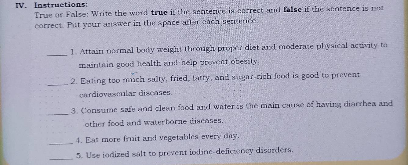 Instructions: 
True or False: Write the word true if the sentence is correct and false if the sentence is not 
correct. Put your answer in the space after each sentence. 
_ 
1. Attain normal body weight through proper diet and moderate physical activity to 
maintain good health and help prevent obesity. 
_2. Eating too much salty, fried, fatty, and sugar-rich food is good to prevent 
cardiovascular diseases. 
_ 
3. Consume safe and clean food and water is the main cause of having diarrhea and 
other food and waterborne diseases. 
_4. Eat more fruit and vegetables every day. 
_ 
5. Use iodized salt to prevent iodine-deficiency disorders.