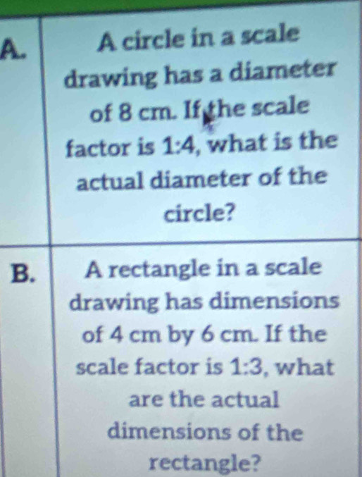 A circle in a scale 
drawing has a diameter 
of 8 cm. If the scale 
factor is 1:4 , what is the 
actual diameter of the 
circle? 
B. A rectangle in a scale 
drawing has dimensions 
of 4 cm by 6 cm. If the 
scale factor is 1:3 , what 
are the actual 
dimensions of the 
rectangle?