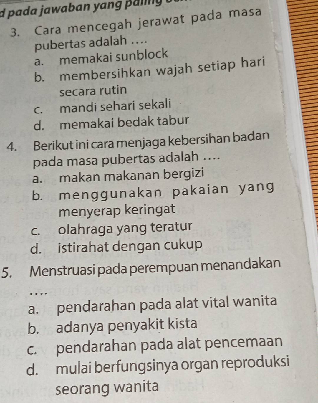 pada jawaban yang paing t
3. Cara mencegah jerawat pada masa
pubertas adalah ...
a. memakai sunblock
b. membersihkan wajah setiap hari
secara rutin
c. mandi sehari sekali
d. memakai bedak tabur
4. Berikut ini cara menjaga kebersihan badan
pada masa pubertas adalah ….
a. makan makanan bergizi
b. menggunakan pakaian yang
menyerap keringat
c. olahraga yang teratur
d. istirahat dengan cukup
5. Menstruasi pada perempuan menandakan
….
a. pendarahan pada alat vital wanita
b. adanya penyakit kista
c. pendarahan pada alat pencemaan
d. mulai berfungsinya organ reproduksi
seorang wanita