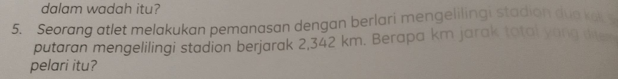 dalam wadah itu? 
5. Seorang atlet melakukan pemanasan dengan berlari mengelilingi stadion dua kel 
putaran mengelilingi stadion berjarak 2,342 km. Berapa km jarak tatal yong diter 
pelari itu?