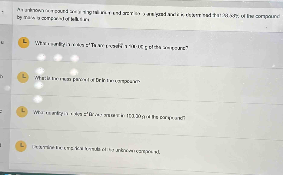 An unknown compound containing tellurium and bromine is analyzed and it is determined that 28.53% of the compound 
by mass is composed of tellurium. 
a L What quantity in moles of Te are presen in 100.00 g of the compound? 
b L What is the mass percent of Br in the compound? 
L What quantity in moles of Br are present in 100.00 g of the compound? 
L Determine the empirical formula of the unknown compound.