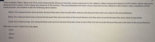 Three students, Albert, Betty, and Chris, each measured the distance from their science classroom to the cafeteria. Albert measured a distance of 20.2 meters. Betty measured a
distance of 20.1 meters. Chris measured a distance of 20.4 meters. The actual distance from their science classroom to the cafeteria is 20.3 meters. Upon completion of their
measurements, the students made the following observations:
Albert: Our measurements were precise, because they were close to each other and accurate because they were very close to the actual distance.
Betty: Our measurements were not precise because they were not close to the actual distance, but they were accurate because they were close to each other.
Chris: You're both wrong. Our measurements were precise because they were close to each other, but not accurate because they were not close to the actual distance.
Who was correct? Select AILL that apply
Chris
Albert
Betty