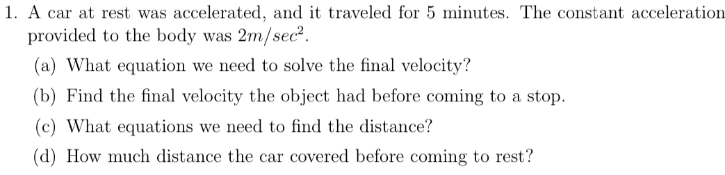 A car at rest was accelerated, and it traveled for 5 minutes. The constant acceleration 
provided to the body was 2m/sec^2. 
(a) What equation we need to solve the final velocity? 
(b) Find the final velocity the object had before coming to a stop. 
(c) What equations we need to find the distance? 
(d) How much distance the car covered before coming to rest?