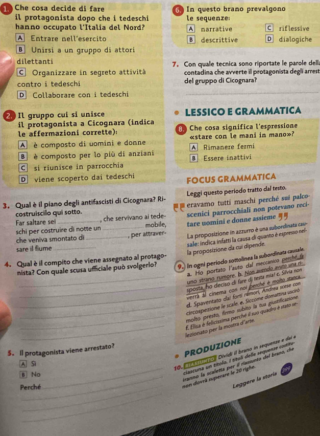 Che cosa decide di fare G In questo brano prevalgono
il protagonista dopo che i tedeschi le sequenze:
hanno occupato l’Italia del Nord? A narrative C riflessive
A Entrare nell´esercito B descrittive D dialogiche
B Unirsi a un gruppo di attori
dilettanti 7。 Con quale tecnica sono riportate le parole della
C Organizzare in segreto attività contadina che avverte il protagonista degli arrest
contro i tedeschi del gruppo di Cicognara?
D Collaborare con i tedeschi
_
2 Il gruppo cui si unisce LESSICO E GRAMMATICA
il protagonista a Cicognara (indica
le affermazioni corrette): : Che cosa significa l’espressione
A  è composto di uomini e donne «stare con le mani in mano»?
B è composto per lo più di anziani A Rimanere fermi
C si riunisce in parrocchia B Essere inattivi
D viene scoperto dai tedeschi FOCUS GRAMMATICA
3. Qual è il piano degli antifascisti di Cicognara? Ri- Leggi questo periodo tratto dal testo.
eravamo tutti maschi perché sui palco-
costruiscilo qui sotto.
Far saltare sei _, che servivano ai tede- scenici parrocchiali non potevano reci-
schi per costruire di notte un _mobile, tare uomini e donne assieme  
che veniva smontato di _, per attraver-
La proposizione in azzurro è una subordinata cau-
sale: indica infatti la causa di quanto è espresso nel-
sare il flume_
la proposizione da cui dipende.
4. Qual è il compito che viene assegnato al protago-
nista? Con quale scusa ufficiale può svolgerlo? 9. In ogni periodo sottolinea la subordinata causale.
a. Ho portato l'auto dal meccanico perché fa
uno strano rumore. b. Non avendo avuto una ri-
_sposta, ho deciso di fare dj testa mia! c. Silvia non
verrà al cinema con noi perché è molto stanca
_d. Spaventato dai forti rúmori, Andrea scese con
_circospezione le scale. e. Siccome domattina usciró
molto presto, firmo subito la tua giustificazione
__f. Elisa è felicissima perché il suo quadro è stato se
_lezionato per la mostra d’arte.
PRODUZIONE
5. ll protagonista viene arrestato?
ciascuna un títolo. I títoli delle sequenze costitu
A Si
10.       o  Dividi il brano in sequenze e da  
Iranno la scaletta per il riassunto del brano, che
B No
_
Perché
_non dovrà superare le 20 righe.
Leggere la storia