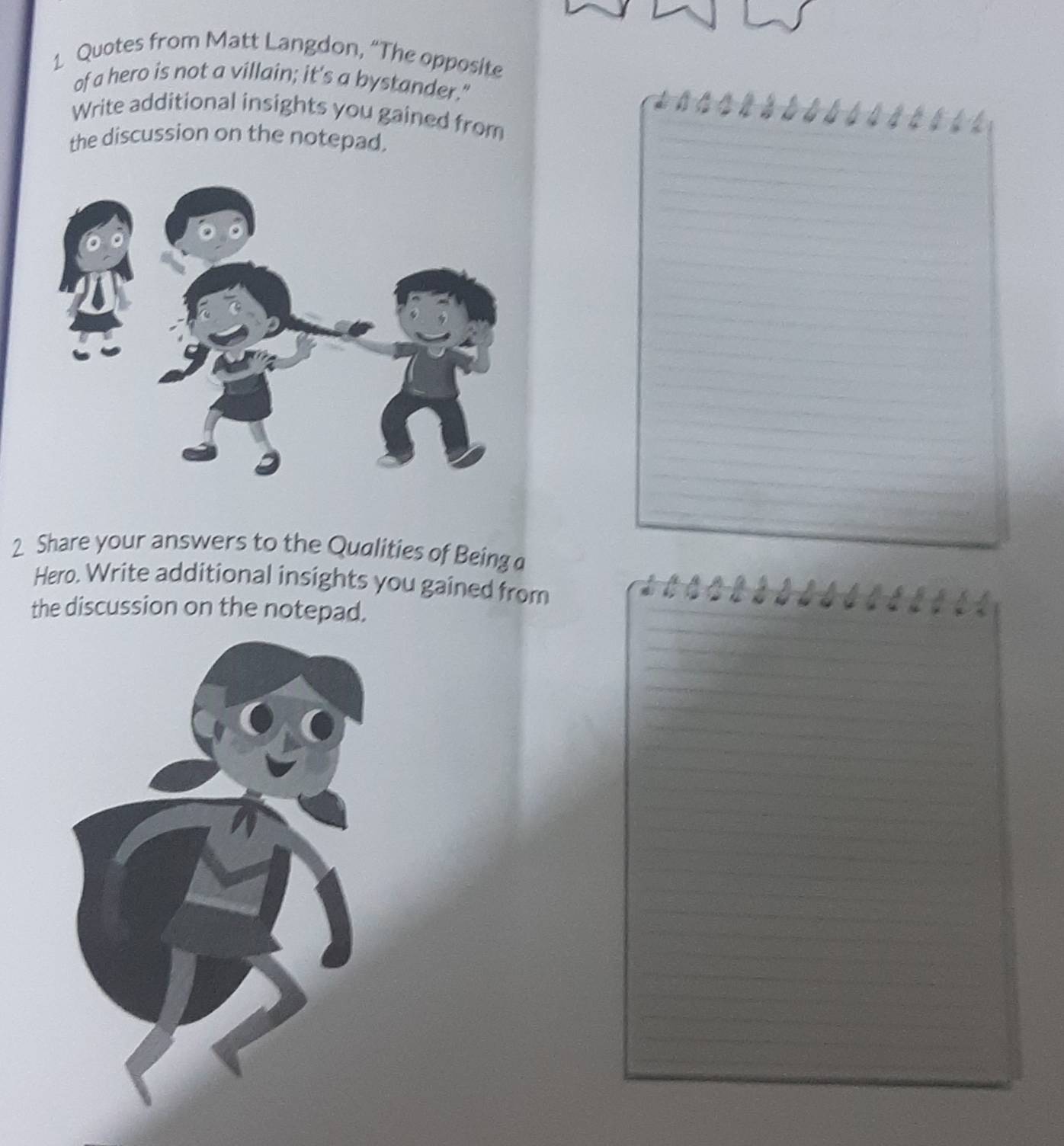 Quotes from Matt Langdon, “The opposite 
of a hero is not a villain; it's a bystander." 
Write additional insights you gained from 
the discussion on the notepad, 
2 Share your answers to the Qualities of Being 
Hero. Write additional insights you gained from 
the discussion on the notepad.