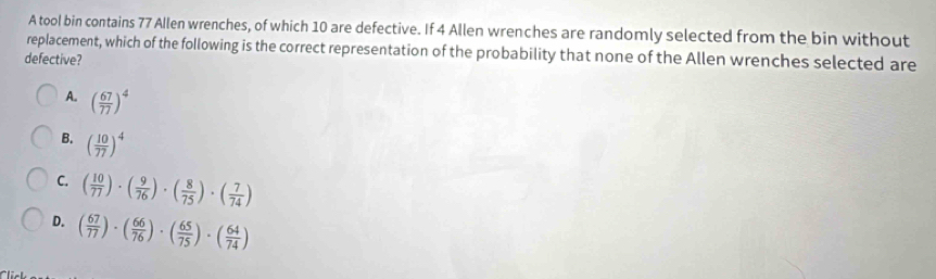 A tool bin contains 77 Allen wrenches, of which 10 are defective. If 4 Allen wrenches are randomly selected from the bin without
replacement, which of the following is the correct representation of the probability that none of the Allen wrenches selected are
defective?
A. ( 67/77 )^4
B. ( 10/77 )^4
C. ( 10/77 )· ( 9/76 )· ( 8/75 )· ( 7/74 )
D. ( 67/77 )· ( 66/76 )· ( 65/75 )· ( 64/74 )