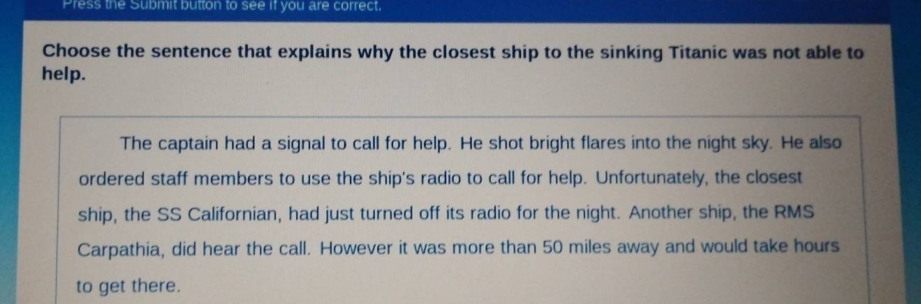 Press the Submit button to see if you are correct. 
Choose the sentence that explains why the closest ship to the sinking Titanic was not able to 
help. 
The captain had a signal to call for help. He shot bright flares into the night sky. He also 
ordered staff members to use the ship's radio to call for help. Unfortunately, the closest 
ship, the SS Californian, had just turned off its radio for the night. Another ship, the RMS 
Carpathia, did hear the call. However it was more than 50 miles away and would take hours
to get there.