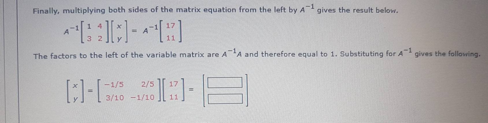 Finally, multiplying both sides of the matrix equation from the left by A^(-1) gives the result below.
A^(-1)beginbmatrix 1&4 3&2endbmatrix beginbmatrix x yendbmatrix =A^(-1)beginbmatrix 17 11endbmatrix
The factors to the left of the variable matrix are A^(-1)A and therefore equal to 1. Substituting for A^(-1) gives the following.
beginbmatrix x yendbmatrix =beginbmatrix -1/5&2/5 3/10&-1/10endbmatrix beginbmatrix 17 11endbmatrix =beginbmatrix □  □ endbmatrix