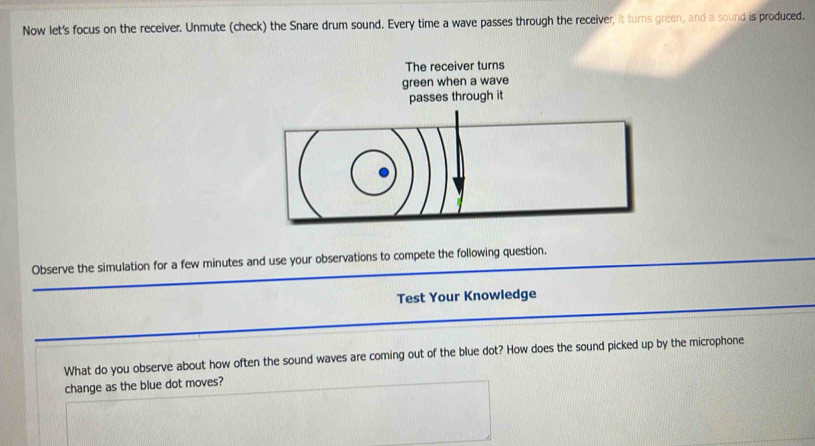 Now let's focus on the receiver. Unmute (check) the Snare drum sound. Every time a wave passes through the receiver, it turns green, and a sound is produced. 
Observe the simulation for a few minutes and use your observations to compete the following question. 
Test Your Knowledge 
What do you observe about how often the sound waves are coming out of the blue dot? How does the sound picked up by the microphone 
change as the blue dot moves?