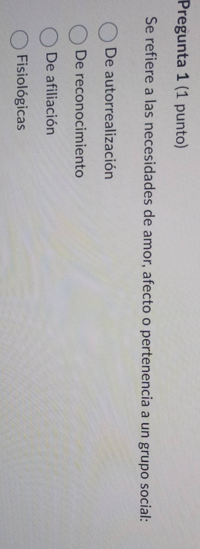 Pregunta 1 (1 punto)
Se refiere a las necesidades de amor, afecto o pertenencia a un grupo social:
De autorrealización
De reconocimiento
De afiliación
Fisiológicas