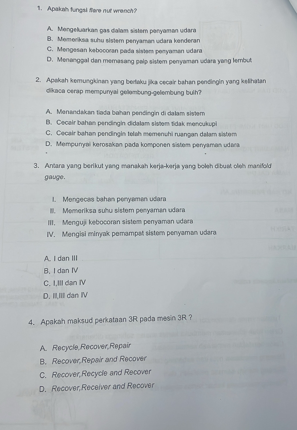 Apakah fungsi flare nut wrench?
A. Mengeluarkan gas dalam sistem penyaman udara
B. Memeriksa suhu sistem penyaman udara kenderan
C. Mengesan kebocoran pada sistem penyaman udara
D. Menanggal dan memasang paip sistem penyaman udara yang lembut
2. Apakah kemungkinan yang berlaku jika cecair bahan pendingin yang kelihatan
dikaca cerap mempunyai gelembung-gelembung buih?
A. Menandakan tiada bahan pendingin di dalam sistem
B. Cecair bahan pendingin didalam sistem tidak mencukupi
C. Cecair bahan pendingin telah memenuhi ruangan dalam sistem
D. Mempunyai kerosakan pada komponen sistem penyaman udara
3. Antara yang berikut yang manakah kerja-kerja yang boleh dibuat oleh manifold
gauge.
I. Mengecas bahan penyaman udara
II. Memeriksa suhu sistem penyaman udara
III. Menguji kebocoran sistem penyaman udara
IV. Mengisi minyak pemampat sistem penyaman udara
A. I dan III
B. I dan IV
C. I,III dan IV
D. II,III dan IV
4. Apakah maksud perkataan 3R pada mesin 3R ?
A. Recycle,Recover,Repair
B. Recover,Repair and Recover
C. Recover,Recycle and Recover
D. Recover,Receiver and Recover