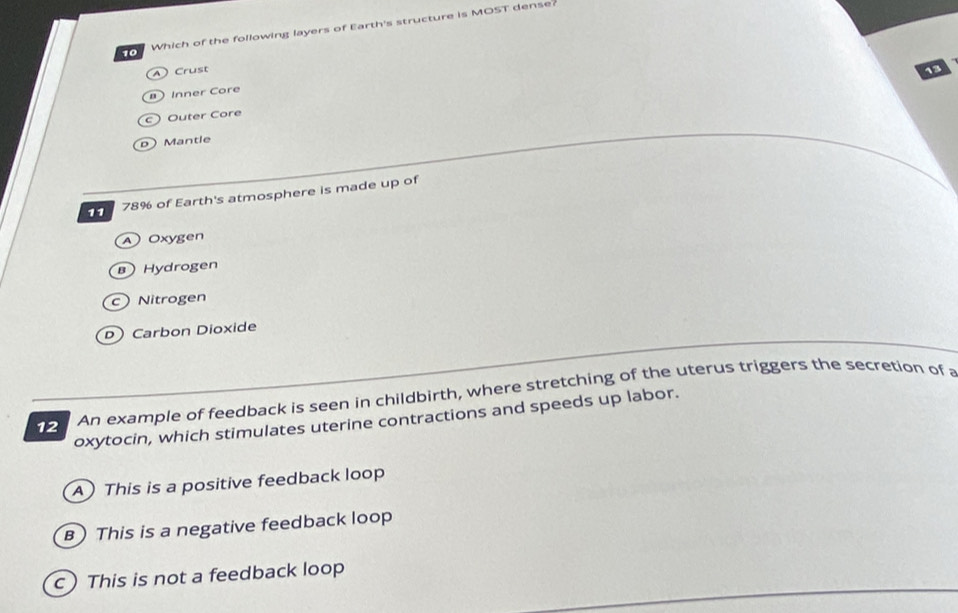os Which of the following layers of Earth's structure is MOST dense?
Crust 13
Inner Core
c Outer Core
D Mantle
78% of Earth's atmosphere is made up of
Oxygen
Hydrogen
c Nitrogen
D Carbon Dioxide
12 An example of feedback is seen in childbirth, where stretching of the uterus triggers the secretion of a
oxytocin, which stimulates uterine contractions and speeds up labor.
A) This is a positive feedback loop
B) This is a negative feedback loop
c) This is not a feedback loop