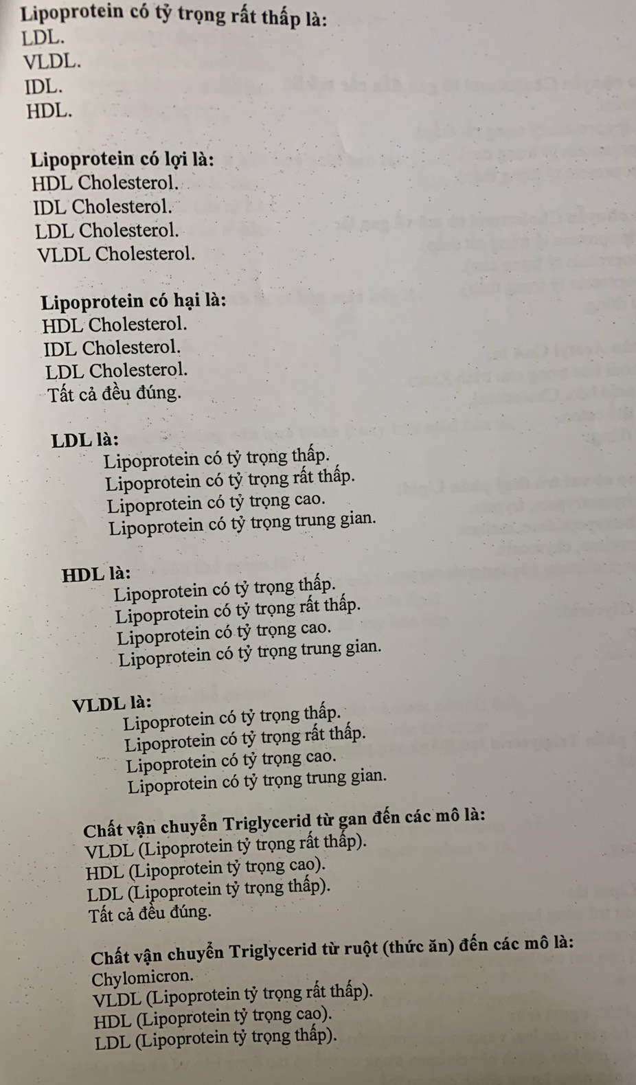 Lipoprotein có tỷ trọng rất thấp là:
LDL.
VLDL.
IDL.
HDL.
Lipoprotein có lợi là:
HDL Cholesterol.
IDL Cholesterol.
LDL Cholesterol.
VLDL Cholesterol.
Lipoprotein có hại là:
HDL Cholesterol.
IDL Cholesterol.
LDL Cholesterol.
Tất cả đều đúng.
LDL là:
Lipoprotein có tỷ trọng thấp.
Lipoprotein có tỷ trọng rất thấp.
Lipoprotein có tỷ trọng cao.
Lipoprotein có tỷ trọng trung gian.
HDL là:
Lipoprotein có tỷ trọng thấp.
Lipoprotein có tỷ trọng rất thấp.
Lipoprotein có tỷ trọng cao.
Lipoprotein có tỷ trọng trung gian.
VLDL là:
Lipoprotein có tỷ trọng thấp.
Lipoprotein có tỷ trọng rất thấp.
Lipoprotein có tỷ trọng cao.
Lipoprotein có tỷ trọng trung gian.
Chất vận chuyển Triglycerid từ gan đến các mô là:
VLDL (Lipoprotein tỷ trọng rất thấp).
HDL (Lipoprotein tỷ trọng cao).
LDL (Lipoprotein tỷ trọng thấp).
Tất cả đều đúng.
Chất vận chuyển Triglycerid từ ruột (thức ăn) đến các mô là:
Chylomicron.
VLDL (Lipoprotein tỷ trọng rất thấp).
HDL (Lipoprotein tỷ trọng cao).
LDL (Lipoprotein tỷ trọng thấp).