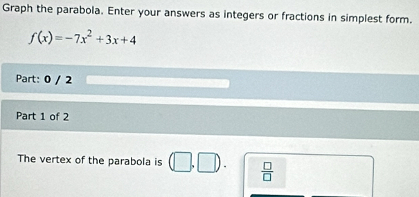 Graph the parabola. Enter your answers as integers or fractions in simplest form.
f(x)=-7x^2+3x+4
Part: 0 / 2 
Part 1 of 2 
The vertex of the parabola is | □  D  □ /□   
|