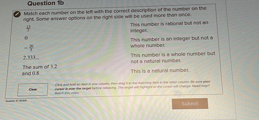 Match each number on the left with the correct description of the number on the
right. Some answer options on the right side will be used more than once.
 13/3  This number is rational but not an
integer.
0
This number is an integer but not a
- 20/5 
whole number.
2.333... This number is a whole number but
not a natural number.
The sum of 3.2
and 0.8 This is a natural number.
Click and hold an item in one column, then drag it to the matching item in the other column. Be sure your
Clear cursor is over the target before releasing. The target will highlight or the cursor will change. Need help?
Watch this video.
Question ID: 60306
Submit