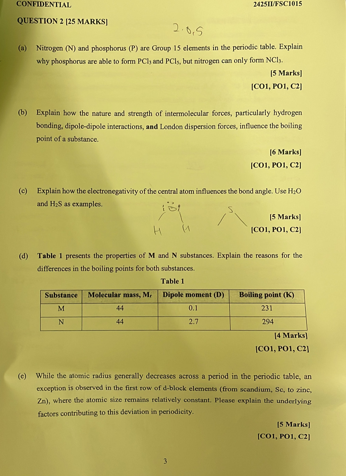 CONFIDENTIAL 2425II/FSC1015 
QUESTION 2 [25 MARKS] 
(a) Nitrogen (N) and phosphorus (P) are Group 15 elements in the periodic table. Explain 
why phosphorus are able to form PCl_3 and PCl_5, , but nitrogen can only form NCl_3. 
[5 Marks] 
[CO1, PO1, C2] 
(b) Explain how the nature and strength of intermolecular forces, particularly hydrogen 
bonding, dipole-dipole interactions, and London dispersion forces, influence the boiling 
point of a substance. 
[6 Marks] 
[CO1, PO1, C2] 
(c) Explain how the electronegativity of the central atom influences the bond angle. Use H_2O
and H_2S as examples. 
S 
[5 Marks] 
[CO1, PO1, C2] 
(d) Table 1 presents the properties of M and N substances. Explain the reasons for the 
differences in the boiling points for both substances. 
Table 1 
[CO1, PO1, C2] 
(e) While the atomic radius generally decreases across a period in the periodic table, an 
exception is observed in the first row of d-block elements (from scandium, Sc, to zinc, 
Zn), where the atomic size remains relatively constant. Please explain the underlying 
factors contributing to this deviation in periodicity. 
[5 Marks] 
[CO1, PO1, C2] 
3