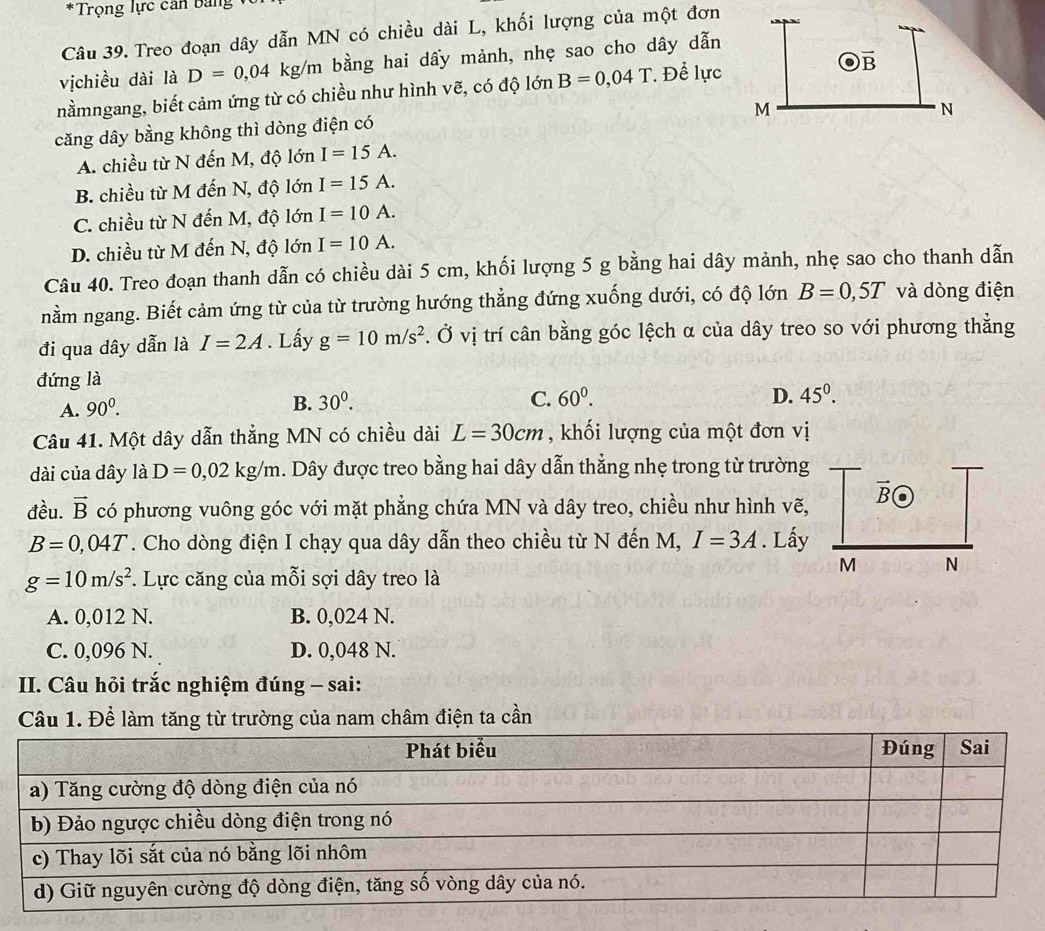 Trọng lực can bang
Câu 39. Treo đoạn dây dẫn MN có chiều dài L, khối lượng của một đơn
vịchiều dài là D=0,04kg/m bằng hai dầy mảnh, nhẹ sao cho dây dẫn
nằmngang, biết cảm ứng từ có chiều như hình vẽ, có độ lớn B=0,04T. Để lực
căng dây bằng không thì dòng điện có
A. chiều từ N đến M, độ lớn I=15A.
B. chiều từ M đến N, độ lớn I=15A.
C. chiều từ N đến M, độ lớn I=10A.
D. chiều từ M đến N, độ lớn I=10A.
Câu 40. Treo đoạn thanh dẫn có chiều dài 5 cm, khối lượng 5 g bằng hai dây mảnh, nhẹ sao cho thanh dẫn
nằm ngang. Biết cảm ứng từ của từ trường hướng thẳng đứng xuống dưới, có độ lớn B=0,5T và dòng điện
đi qua dây dẫn là I=2A. Lấy g=10m/s^2 *. Ở vị trí cân bằng góc lệch α của dây treo so với phương thẳng
đứng là
A. 90^0. B. 30^0.
C. 60^0. D. 45^0.
Câu 41. Một dây dẫn thẳng MN có chiều dài L=30cm , khối lượng của một đơn vị
dài của dây là D=0,02kg/m h. Dây được treo bằng hai dây dẫn thẳng nhẹ trong từ trường
vector B
đều. vector B có phương vuông góc với mặt phẳng chứa MN và dây treo, chiều như hình vẽ,
B=0,04T. Cho dòng điện I chạy qua dây dẫn theo chiều từ N đến M, I=3A. Lấy
M N
g=10m/s^2. Lực căng của mỗi sợi dây treo là
A. 0,012 N. B. 0,024 N.
C. 0,096 N. D. 0,048 N.
II. Câu hỏi trắc nghiệm đúng - sai:
Câu 1. Để làm tăng từ trường của nam châm điện ta cần