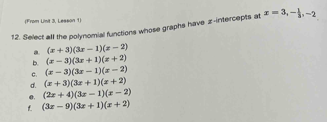 (From Unit 3, Lesson 1)
12. Select all the polynomial functions whose graphs have x-intercepts at x=3, - 1/3 , -2
a. (x+3)(3x-1)(x-2)
b. (x-3)(3x+1)(x+2)
C. (x-3)(3x-1)(x-2)
d. (x+3)(3x+1)(x+2)
e. (2x+4)(3x-1)(x-2)
f. (3x-9)(3x+1)(x+2)