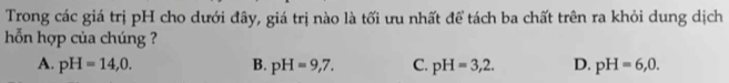 Trong các giá trị pH cho dưới đây, giá trị nào là tối ưu nhất để tách ba chất trên ra khỏi dung dịch
ỗn hợp của chúng ?
A. pH=14,0. B. pH=9,7. C. pH=3,2. D. pH=6,0.