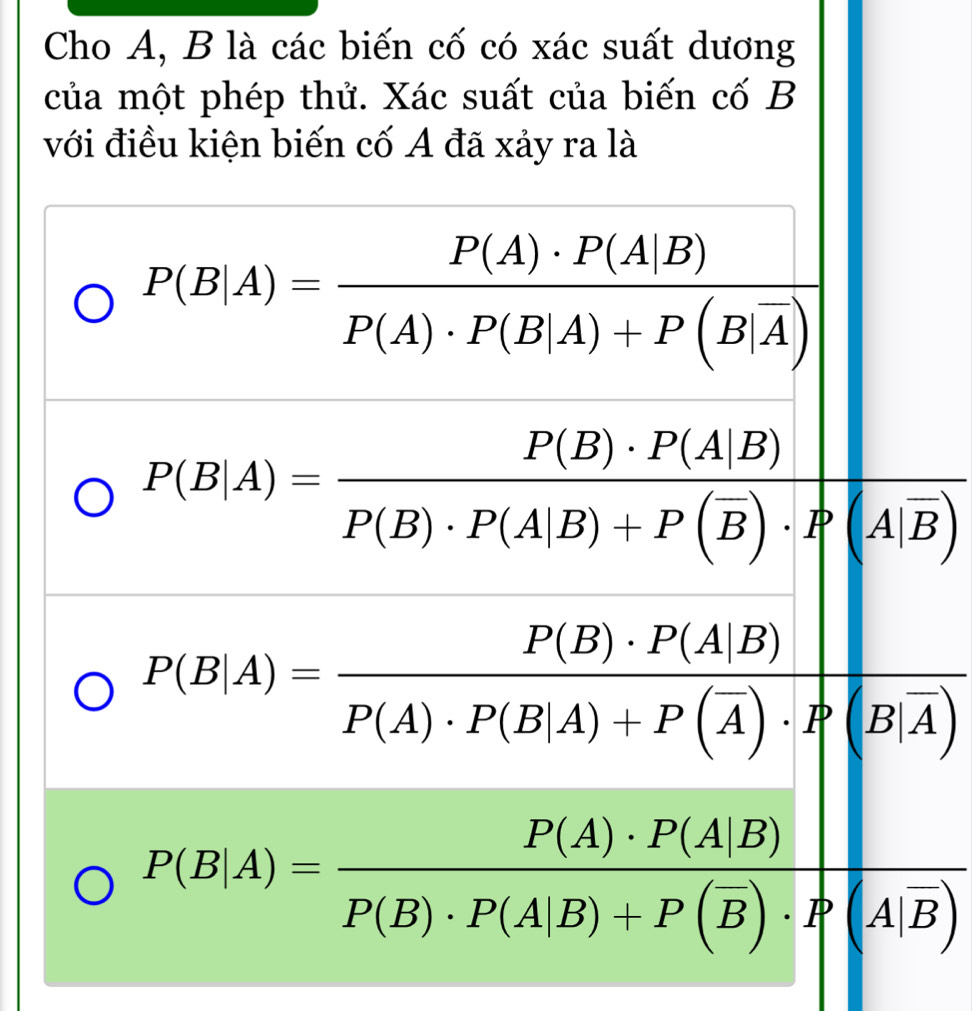 Cho A, B là các biến cố có xác suất dương
của một phép thử. Xác suất của biến cố B
với điều kiện biến cố A đã xảy ra là
P(B|A)=frac P(A)· P(A|B)P(A)· P(B|A)+P(B|overline A)
P(B|A)=frac P(B)· P(A|B)P(B)· P(A|B)+P(overline B)· P(A|overline B)
P(B|A)=frac P(B)· P(A|B)P(A)· P(B|A)+P(overline A)· P(B|overline A)
P(B|A)=frac P(A)· P(A|B)P(B)· P(A|B)+P(overline B)· P(A|overline B)