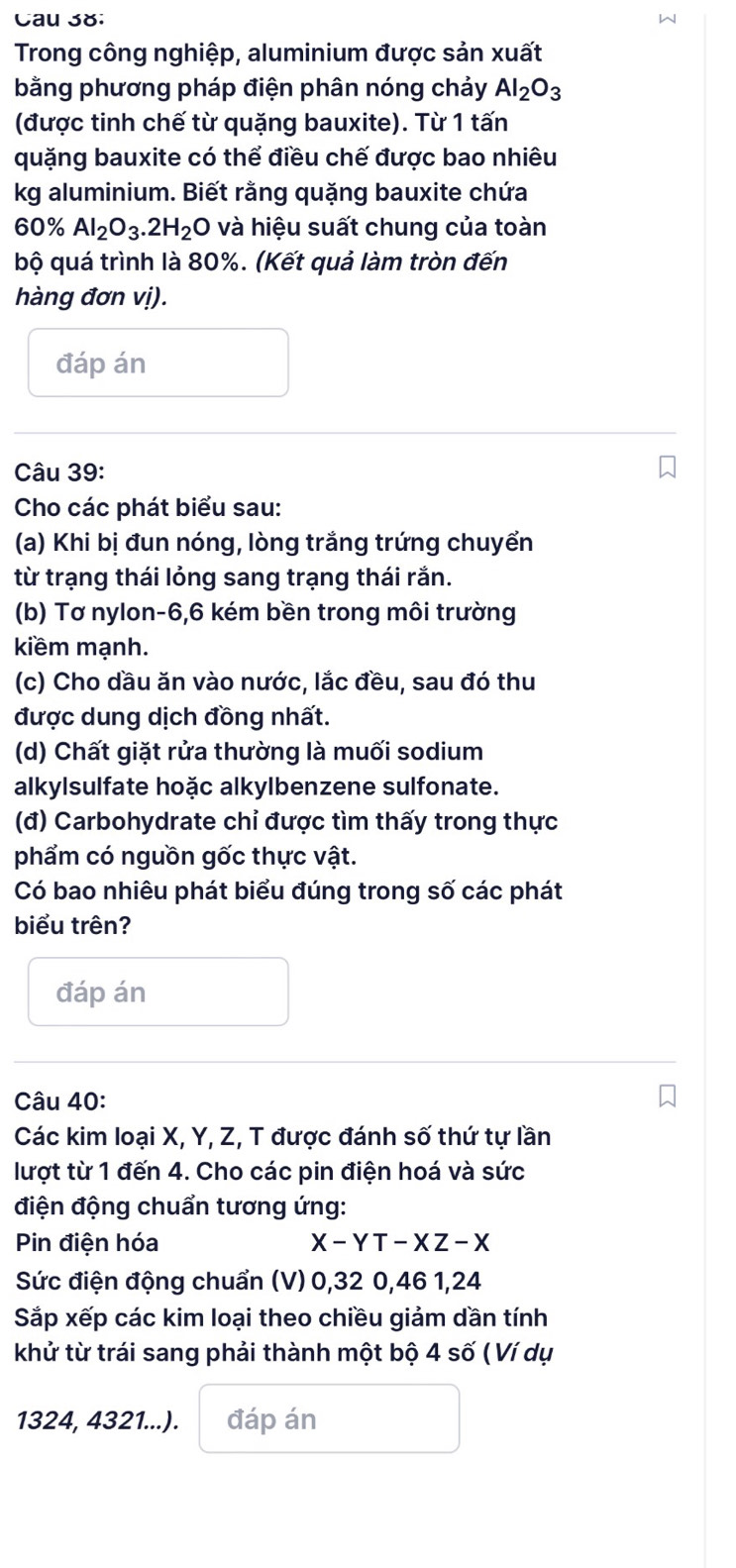 Cau 38: 
Trong công nghiệp, aluminium được sản xuất 
bằng phương pháp điện phân nóng chảy Al_2O_3
(được tinh chế từ quặng bauxite). Từ 1 tấn 
quặng bauxite có thể điều chế được bao nhiêu 
kg aluminium. Biết rằng quặng bauxite chứa
60% Al_2O_3.2H_2O và hiệu suất chung của toàn 
bộ quá trình là 80%. (Kết quả làm tròn đến 
hàng đơn vị). 
đáp án 
Câu 39: 
Cho các phát biểu sau: 
(a) Khi bị đun nóng, lòng trắng trứng chuyển 
từ trạng thái lỏng sang trạng thái rắn. 
(b) Tơ nylon -6, 6 kém bền trong môi trường 
kiềm mạnh. 
(c) Cho dầu ăn vào nước, lắc đều, sau đó thu 
được dung dịch đồng nhất. 
(d) Chất giặt rửa thường là muối sodium 
alkylsulfate hoặc alkylbenzene sulfonate. 
(đ) Carbohydrate chỉ được tìm thấy trong thực 
phẩm có nguồn gốc thực vật. 
Có bao nhiêu phát biểu đúng trong số các phát 
biểu trên? 
đáp án 
Câu 40: 
Các kim loại X, Y, Z, T được đánh số thứ tự lần 
lượt từ 1 đến 4. Cho các pin điện hoá và sức 
điện động chuẩn tương ứng: 
Pin điện hóa X-YT-XZ-X
Sức điện động chuẩn (V) 0, 32 0, 46 1, 24
Sắp xếp các kim loại theo chiều giảm dần tính 
khử từ trái sang phải thành một bộ 4 số ( Ví dụ
1324, 4321...). đáp án