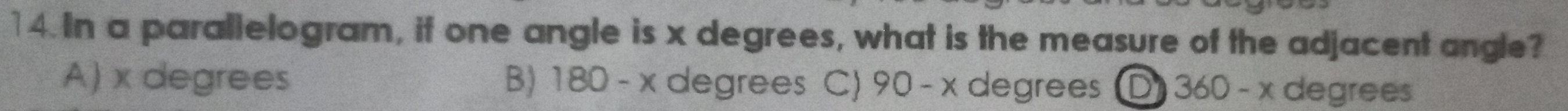 In a parallelogram, if one angle is x degrees, what is the measure of the adjacent angle?
A) x degrees B) 180-x degrees C) 90-x degrees D 360-x degrees
