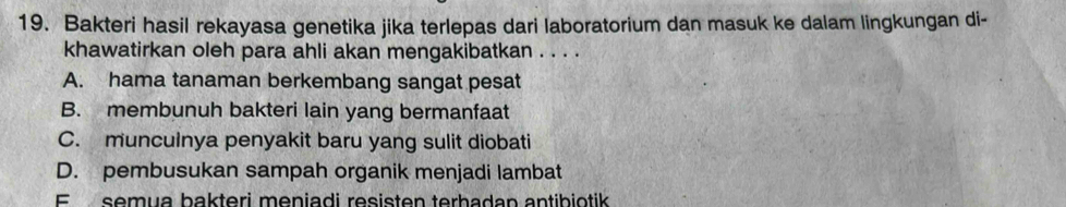 Bakteri hasil rekayasa genetika jika terlepas dari laboratorium dan masuk ke dalam lingkungan di-
khawatirkan oleh para ahli akan mengakibatkan . . . .
A. hama tanaman berkembang sangat pesat
B. membunuh bakteri lain yang bermanfaat
C. munculnya penyakit baru yang sulit diobati
D. pembusukan sampah organik menjadi lambat
E semua bakteri meniadi resisten terhadan antibiotik