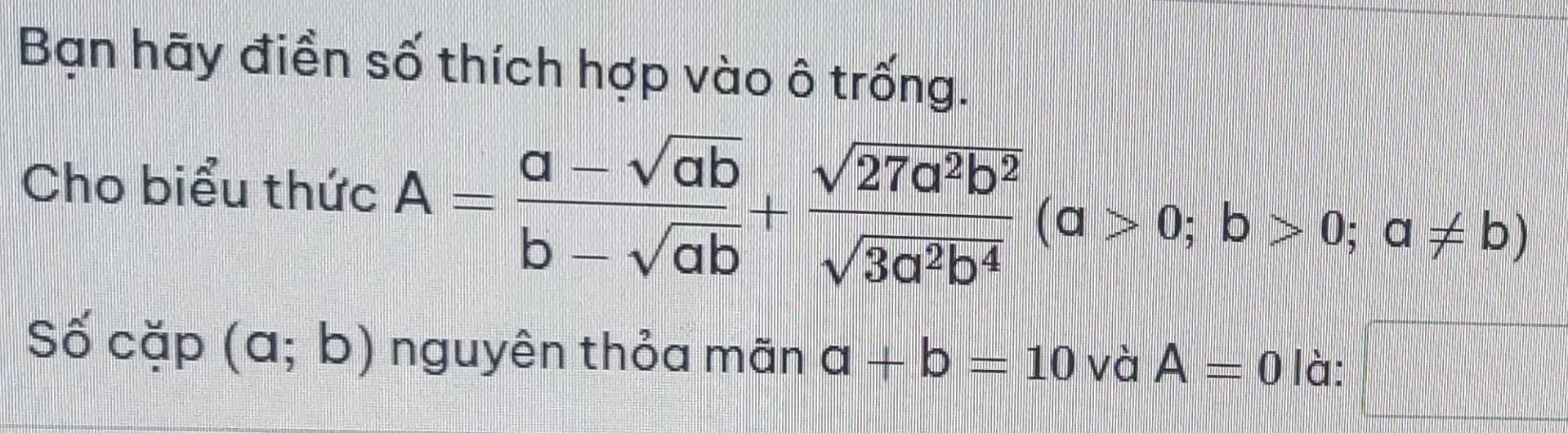 Bạn hãy điền số thích hợp vào ô trống. 
Cho biểu thức A= (a-sqrt(ab))/b-sqrt(ab) + sqrt(27a^2b^2)/sqrt(3a^2b^4) (a>0;b>0;a!= b)
Số cặp (a;b) nguyên thỏa mãn a+b=10 và A=0 là: