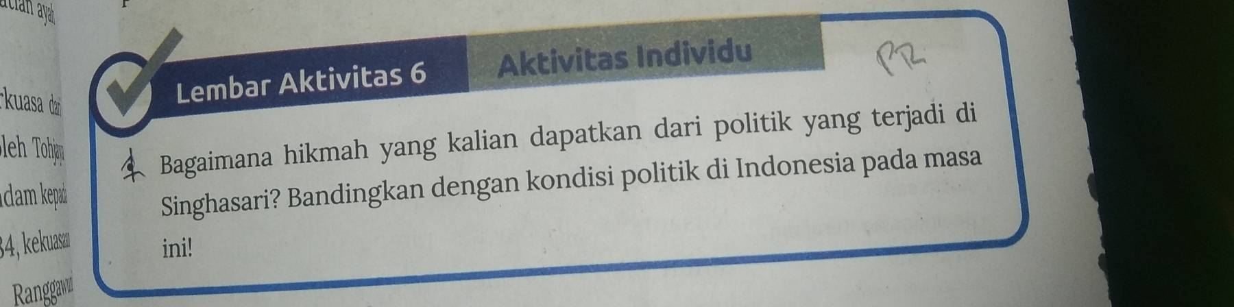 acian aya 
kuasa da 
Lembar Aktivitas 6 Aktivitas Individu 
Bagaimana hikmah yang kalian dapatkan dari politik yang terjadi di 
I dam kepa 
Singhasari? Bandingkan dengan kondisi politik di Indonesia pada masa
34, kuaæ ini! 
Ranggaw