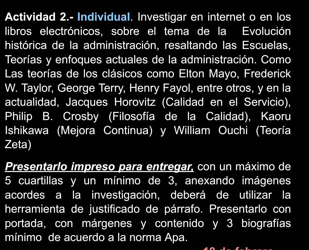 Actividad 2.- Individual. Investigar en internet o en los 
libros electrónicos, sobre el tema de la Evolución 
histórica de la administración, resaltando las Escuelas, 
Teorías y enfoques actuales de la administración. Como 
Las teorías de los clásicos como Elton Mayo, Frederick 
W. Taylor, George Terry, Henry Fayol, entre otros, y en la 
actualidad, Jacques Horovitz (Calidad en el Servicio), 
Philip B. Crosby (Filosofía de la Calidad), Kaoru 
Ishikawa (Mejora Continua) y William Ouchi (Teoría 
Zeta) 
Presentarlo impreso para entregar, con un máximo de
5 cuartillas y un mínimo de 3, anexando imágenes 
acordes a la investigación, deberá de utilizar la 
herramienta de justificado de párrafo. Presentarlo con 
portada, con márgenes y contenido y 3 biografías 
mínimo de acuerdo a la norma Apa.