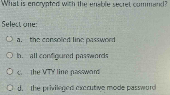 What is encrypted with the enable secret command?
Select one:
a. the consoled line password
b. all configured passwords
c. the VTY line password
d. the privileged executive mode password