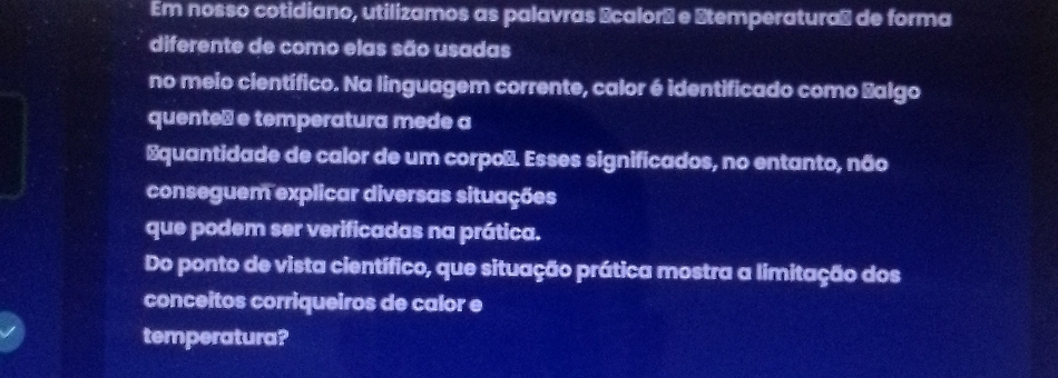 Em nosso cotidiano, utilizamos as palavras Écalorá e Stemperaturas de forma 
diferente de como elas são usadas 
no meio científico. Na linguagem corrente, calor é identificado como Salgo 
quente⊥ e temperatura mede a 
Equantidade de calor de um corpoñ. Esses significados, no entanto, não 
conseguem explicar diversas situações 
que podem ser verificadas na prática. 
Do ponto de vista científico, que situação prática mostra a limitação dos 
conceitos corriqueiros de calor e 
temperatura?