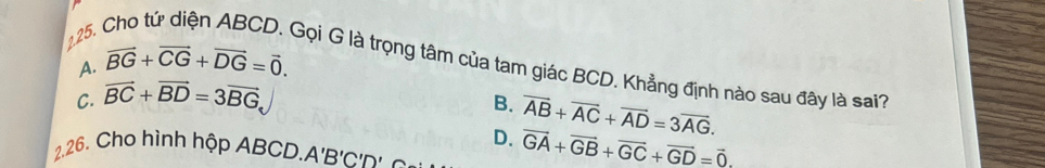 A. vector BG+vector CG+vector DG=vector 0. 
Gọi G là trọng tâm của tam giác BCD. Khẳng định nào sau đây là sai?
C. vector BC+vector BD=3vector BG
B.
D. overline AB+overline AC+overline AD=3overline AG. 
2.26. Cho hình hộp ABCD. A'B'C'D'
vector GA+vector GB+vector GC+vector GD=vector 0.