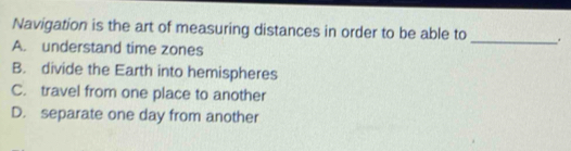 Navigation is the art of measuring distances in order to be able to _.
A. understand time zones
B. divide the Earth into hemispheres
C. travel from one place to another
D. separate one day from another