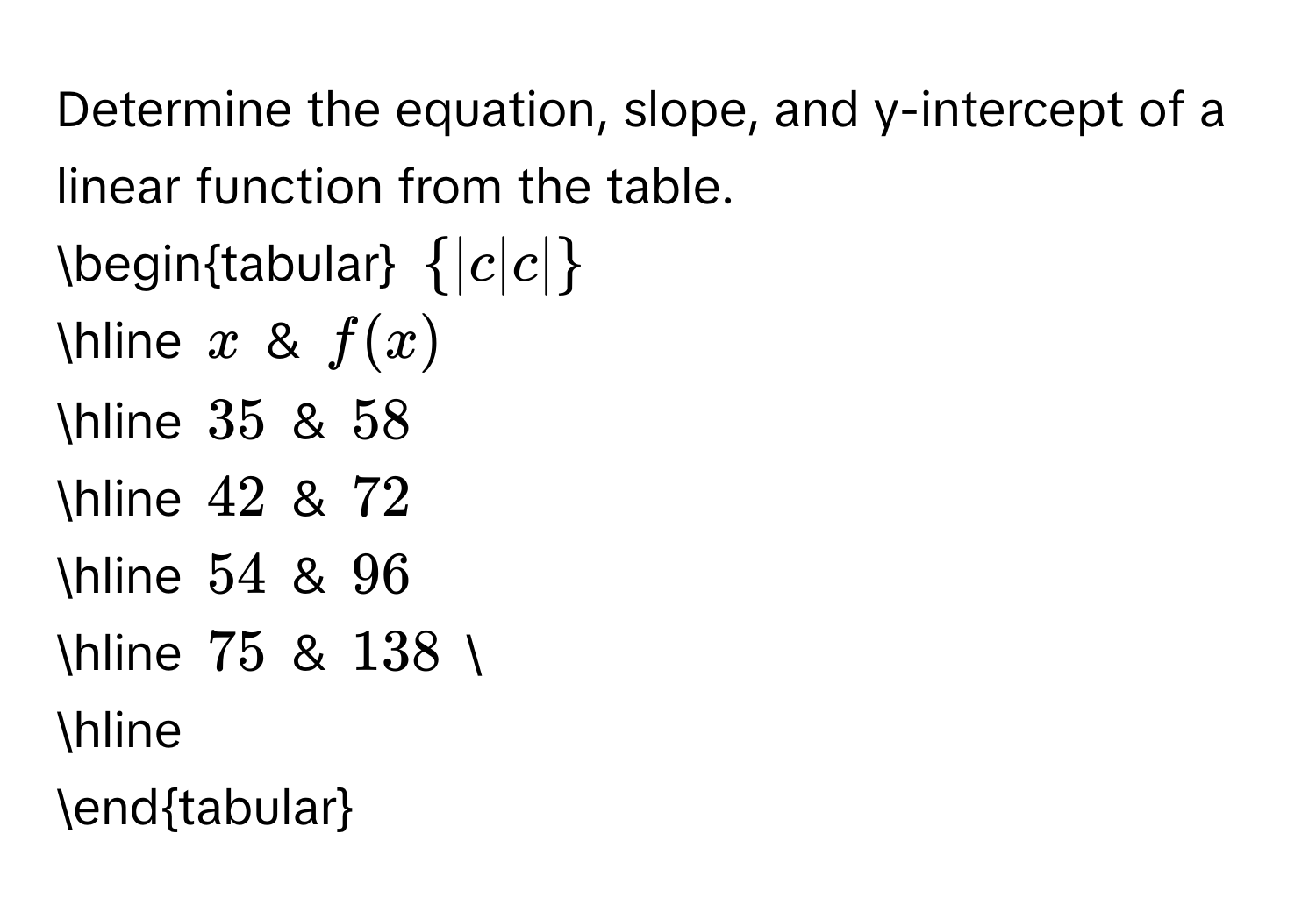 Determine the equation, slope, and y-intercept of a linear function from the table. 
begintabular  |c|c|
hline x & f(x)
hline 35 & 58
hline 42 & 72
hline 54 & 96
hline 75 & 138  
hline 
endtabular