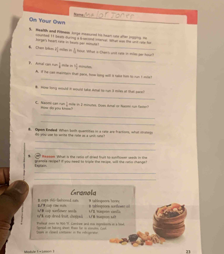 Name 
On Your Own 
_ 
5, Health and Fitness Jorge measured his heart rate after jogging. He 
_ 
counted 11 beats during a 6-second interval. What was the unit rate for 
Jorge's heart rate in beats per minute? 
_ 
6. Chen bikes 2 1/2  miles in  5/12  hour. What is Chen's unit rate in miles per hour? 
7. Amal can run  1/8  mile in 1 1/2  minutes. 
_ 
A. If he can maintain that pace, how long will it take him to run 1 mile? 
_ 
B. How long would it would take Amal to run 3 miles at that pace? 
C. Naomi can run  1/4  mile in 2 minutes. Does Amal or Naomi run faster? 
How do you know? 
_ 
_ 
8. Open Ended When both quantities in a rate are fractions, what strategy 
do you use to write the rate as a unit rate? 
_ 
_ 
9. W Reason What is the ratio of dried fruit to sunflower seeds in the 
granola recipe? If you need to triple the recipe, will the ratio change? 
Explain. 
_ 
_ 
Granola
2 cups old-fashioned oats 3 tablespoons honey
2/3 cup raw nuts 2 tablespoons sunflower oil 
1 1/8 cup sunflower seeds 1/2 teaspoon vanilla
1/2 cup dried fruit, chopped 1/8 teaspoon salt 
Preheat oven to 300 "F. Combine and mix ingredients in a bowl. 
Spread on baking sheet. Bake for to minutes. Cool 
Store in closed container in the refrigerator. 
Module 1 • Lesson 3 
23