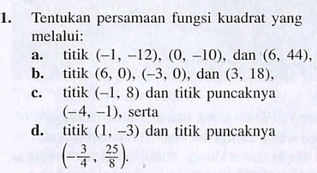 Tentukan persamaan fungsi kuadrat yang
melalui:
a. titik (-1,-12), (0,-10) , dan (6,44),
b. titik (6,0), (-3,0) , dan (3,18),
c. titik (-1,8) dan titik puncaknya
(-4,-1) ,serta
d. titik (1,-3) dan titik puncaknya
(- 3/4 , 25/8 ).