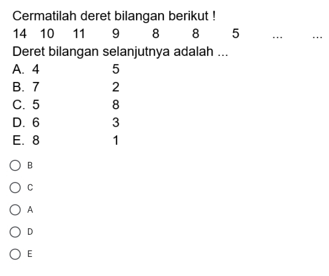 Cermatilah deret bilangan berikut !
14 10 11 9 8 8 5..
Deret bilangan selanjutnya adalah ...
A. 4 5
B. 7 2
C. 5 8
D. 6 3
E. 8 1
B
C
A
D
E