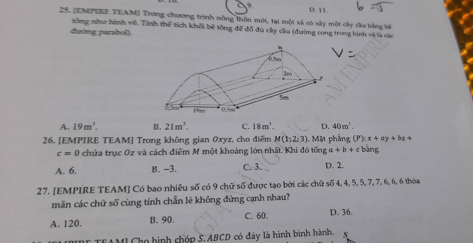 D. 11.
25. [EMPIRE TEAM] Trong chương trình nông thôn mới, tại một xã có xây một cấy câu bằng bê
tông như hình vẽ. Tính thể tích khối bê tông để đổ đủ cây cầu (đường cong trong hình vệ là các
đường parabol).
A. 19m^3. B. 21m^3. C. 18m^3. D. 40m^3. 
26. [EMPIRE TEAM] Trong không gian 0xyz, cho điểm M(1;2;3). Mặt phẳng (P): x+ay+bz+
c=0 chứa trục Oz và cách điểm M một khoảng lớn nhất. Khi đó tổng a+b+c bằng
A. 6. B. -3. C. 3.
D. 2.
27. [EMPIRE TEAM] Có bao nhiêu số có 9 chữ số được tạo bởi các chữ số 4, 4, 5, 5, 7, 7, 6, 6, 6 thỏa
mãn các chữ số cùng tính chẵn lẻ không đứng cạnh nhau?
C. 60. D. 36.
A. 120. B. 90.
TEAMI Cho hình chóp S. ABCD có đáy là hình bình hành. s