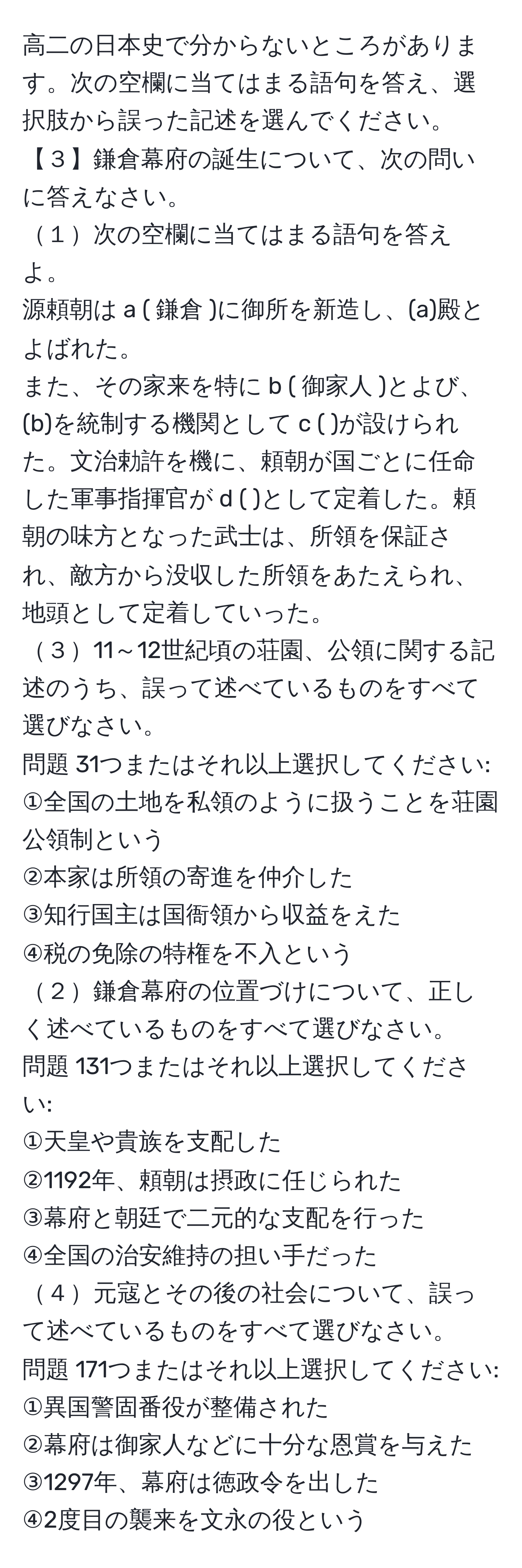 高二の日本史で分からないところがあります。次の空欄に当てはまる語句を答え、選択肢から誤った記述を選んでください。  
【３】鎌倉幕府の誕生について、次の問いに答えなさい。  
１次の空欄に当てはまる語句を答えよ。  
源頼朝は a ( 鎌倉 )に御所を新造し、(a)殿とよばれた。  
また、その家来を特に b ( 御家人 )とよび、(b)を統制する機関として c ( )が設けられた。文治勅許を機に、頼朝が国ごとに任命した軍事指揮官が d ( )として定着した。頼朝の味方となった武士は、所領を保証され、敵方から没収した所領をあたえられ、地頭として定着していった。  
３11～12世紀頃の荘園、公領に関する記述のうち、誤って述べているものをすべて選びなさい。  
問題 31つまたはそれ以上選択してください:  
①全国の土地を私領のように扱うことを荘園公領制という  
②本家は所領の寄進を仲介した  
③知行国主は国衙領から収益をえた  
④税の免除の特権を不入という  
２鎌倉幕府の位置づけについて、正しく述べているものをすべて選びなさい。  
問題 131つまたはそれ以上選択してください:  
①天皇や貴族を支配した  
②1192年、頼朝は摂政に任じられた  
③幕府と朝廷で二元的な支配を行った  
④全国の治安維持の担い手だった  
４元寇とその後の社会について、誤って述べているものをすべて選びなさい。  
問題 171つまたはそれ以上選択してください:  
①異国警固番役が整備された  
②幕府は御家人などに十分な恩賞を与えた  
③1297年、幕府は徳政令を出した  
④2度目の襲来を文永の役という