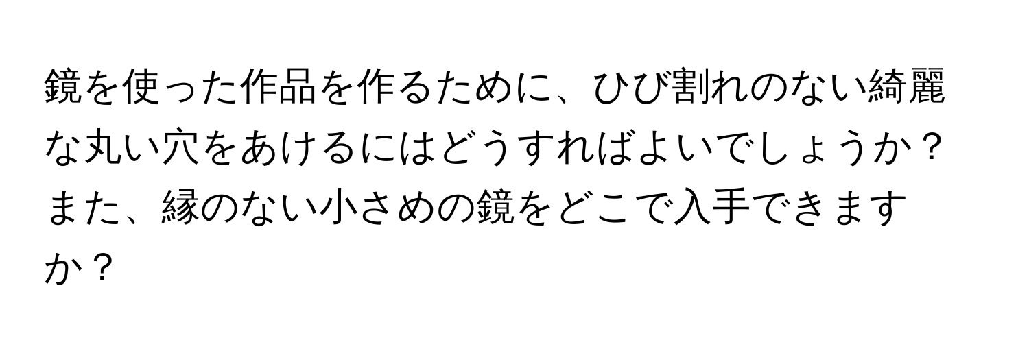 鏡を使った作品を作るために、ひび割れのない綺麗な丸い穴をあけるにはどうすればよいでしょうか？また、縁のない小さめの鏡をどこで入手できますか？