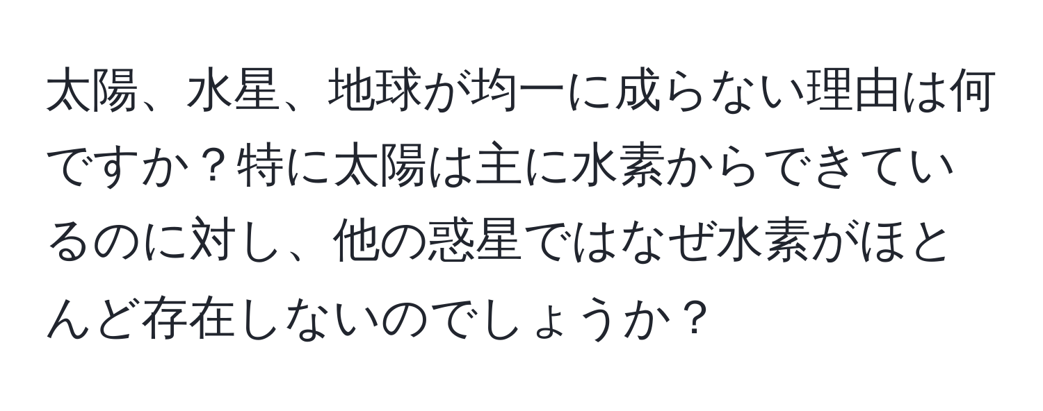 太陽、水星、地球が均一に成らない理由は何ですか？特に太陽は主に水素からできているのに対し、他の惑星ではなぜ水素がほとんど存在しないのでしょうか？