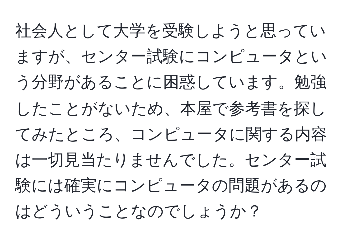 社会人として大学を受験しようと思っていますが、センター試験にコンピュータという分野があることに困惑しています。勉強したことがないため、本屋で参考書を探してみたところ、コンピュータに関する内容は一切見当たりませんでした。センター試験には確実にコンピュータの問題があるのはどういうことなのでしょうか？